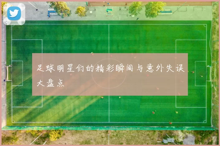 足球明星们的精彩瞬间与意外失误大盘点