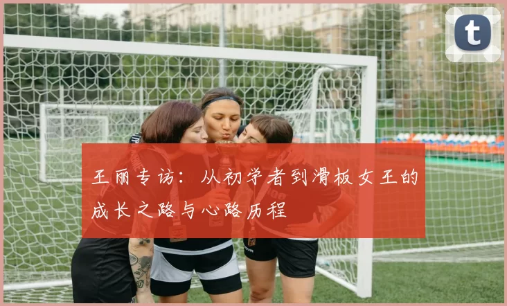 王丽专访：从初学者到滑板女王的成长之路与心路历程