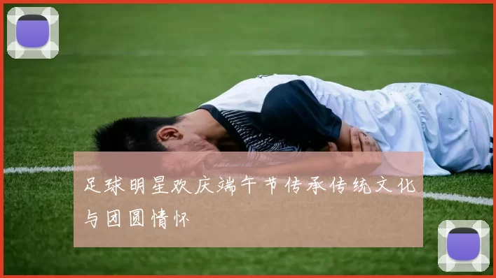 足球明星欢庆端午节传承传统文化与团圆情怀
