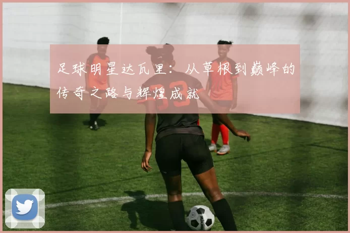 足球明星达瓦里：从草根到巅峰的传奇之路与辉煌成就