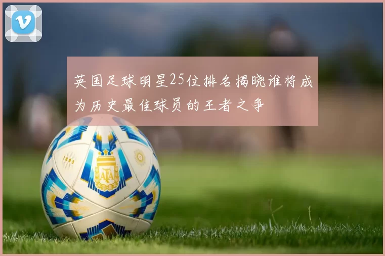 英国足球明星25位排名揭晓谁将成为历史最佳球员的王者之争