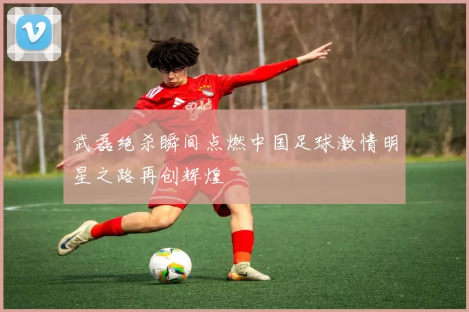 武磊绝杀瞬间点燃中国足球激情明星之路再创辉煌