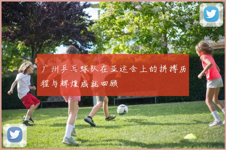 广州乒乓球队在亚运会上的拼搏历程与辉煌成就回顾
