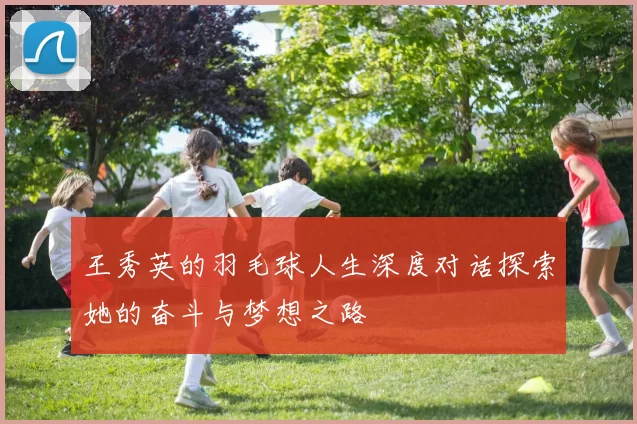王秀英的羽毛球人生深度对话探索她的奋斗与梦想之路