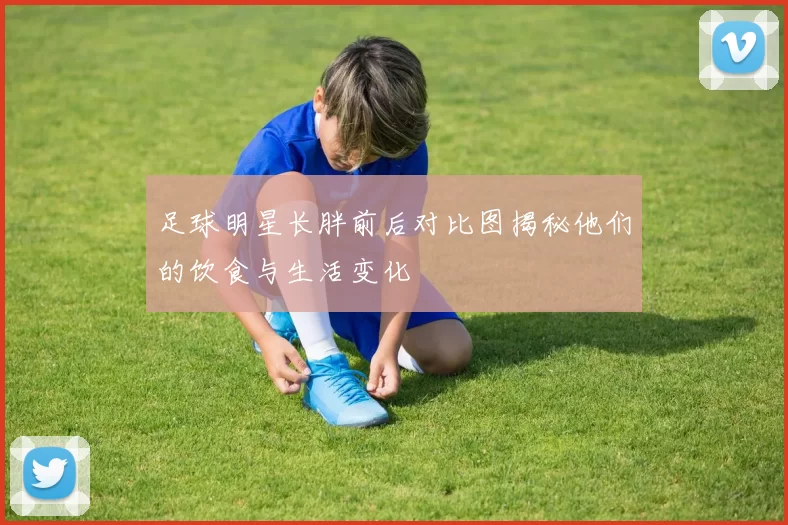 足球明星长胖前后对比图揭秘他们的饮食与生活变化