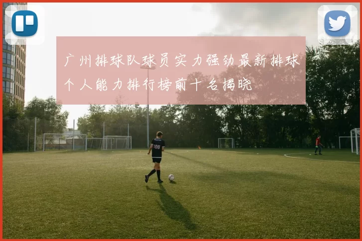 广州排球队球员实力强劲最新排球个人能力排行榜前十名揭晓