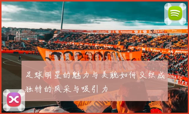 足球明星的魅力与美貌如何交织成独特的风采与吸引力