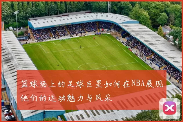 篮球场上的足球巨星如何在NBA展现他们的运动魅力与风采