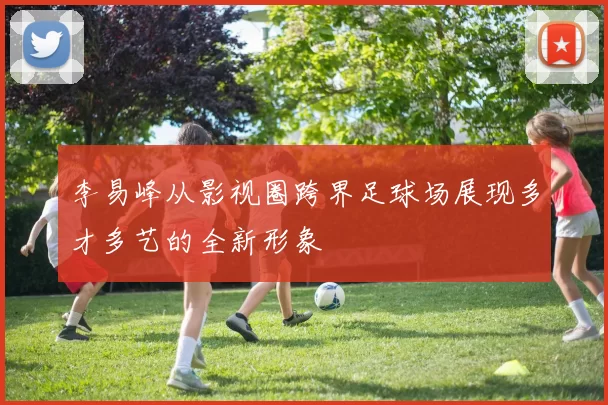 李易峰从影视圈跨界足球场展现多才多艺的全新形象