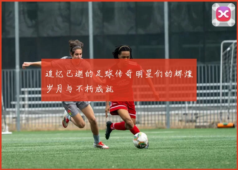 追忆已逝的足球传奇明星们的辉煌岁月与不朽成就
