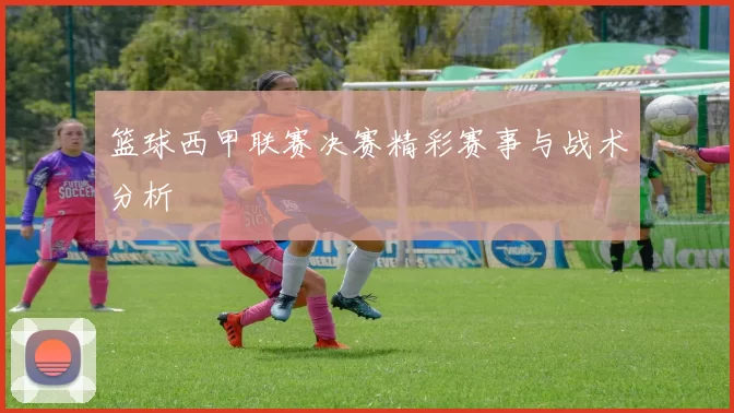 篮球西甲联赛决赛精彩赛事与战术分析
