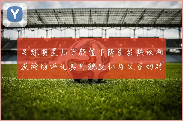 足球明星儿子颜值下降引发热议网友纷纷评论其外貌变化与父亲的对比