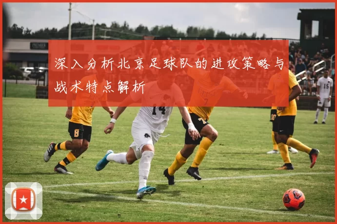 深入分析北京足球队的进攻策略与战术特点解析