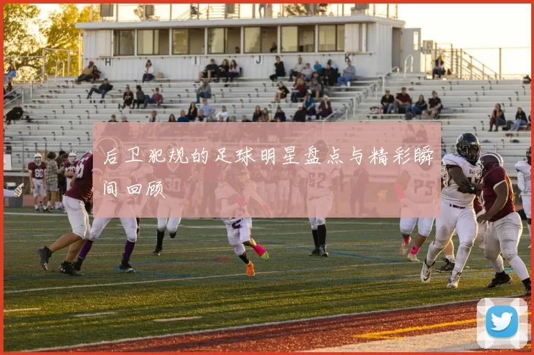 后卫犯规的足球明星盘点与精彩瞬间回顾