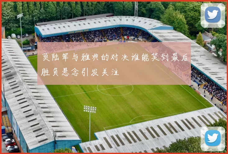 莫陆军与雅典的对决谁能笑到最后胜负悬念引发关注