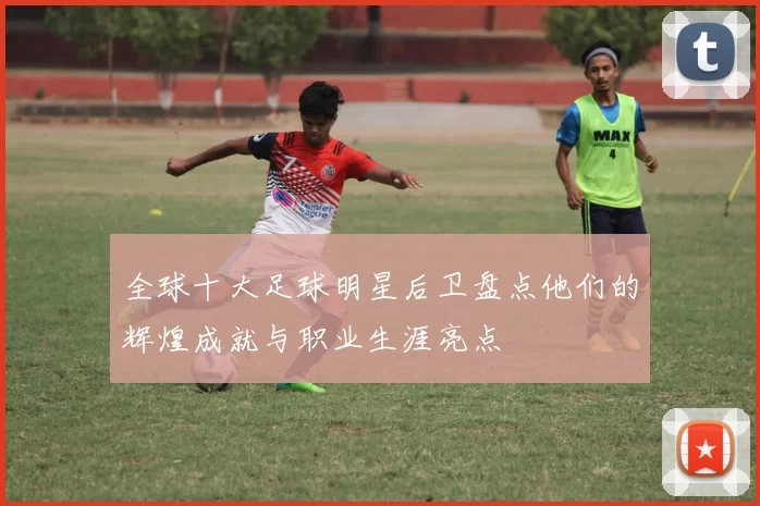 全球十大足球明星后卫盘点他们的辉煌成就与职业生涯亮点