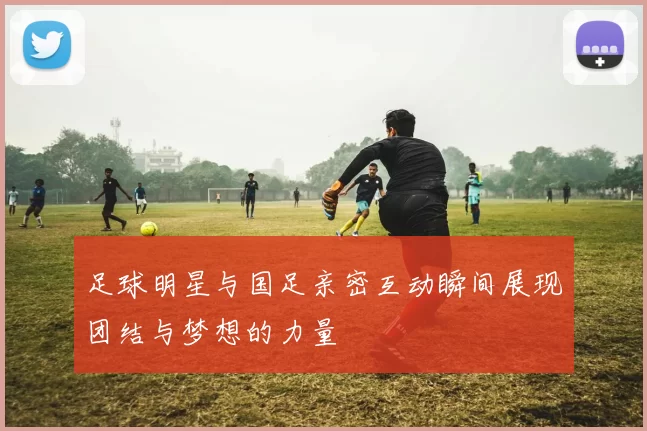 足球明星与国足亲密互动瞬间展现团结与梦想的力量