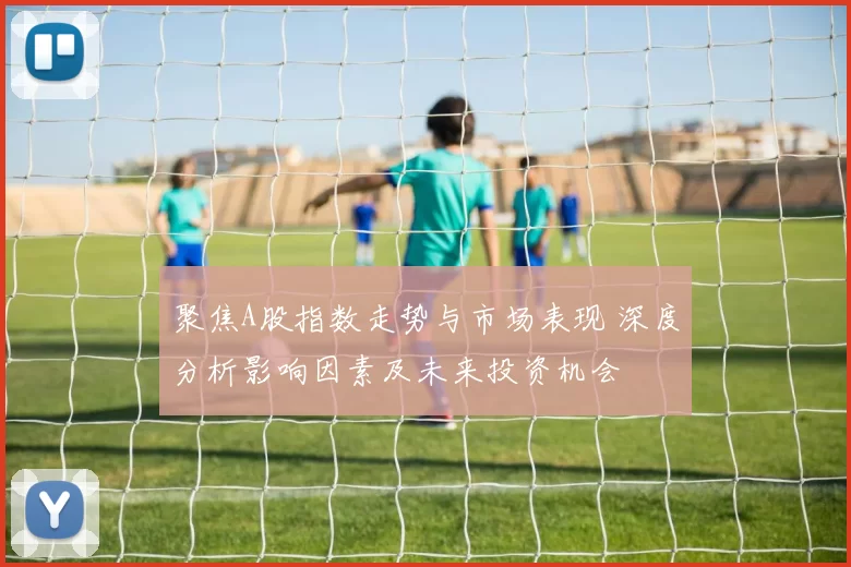 聚焦A股指数走势与市场表现 深度分析影响因素及未来投资机会