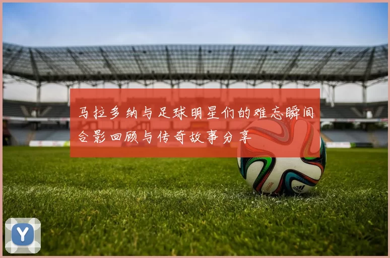 马拉多纳与足球明星们的难忘瞬间合影回顾与传奇故事分享