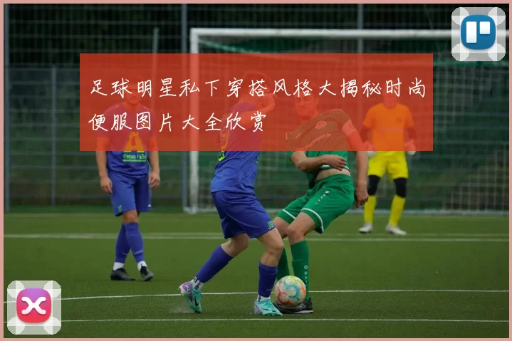 足球明星私下穿搭风格大揭秘时尚便服图片大全欣赏