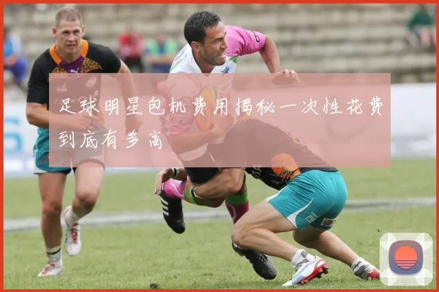 足球明星包机费用揭秘一次性花费到底有多高