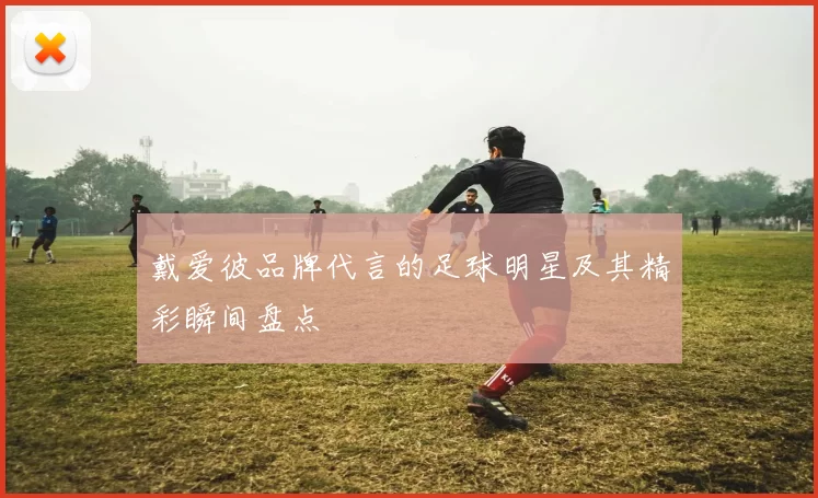 戴爱彼品牌代言的足球明星及其精彩瞬间盘点