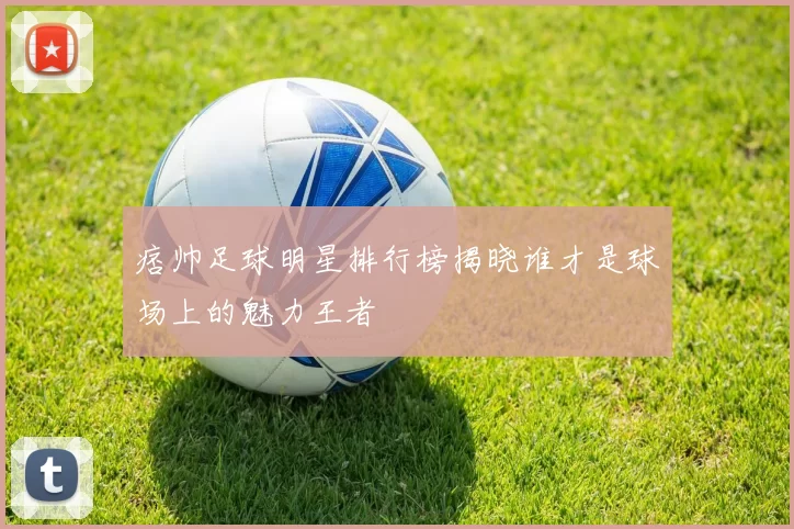 痞帅足球明星排行榜揭晓谁才是球场上的魅力王者