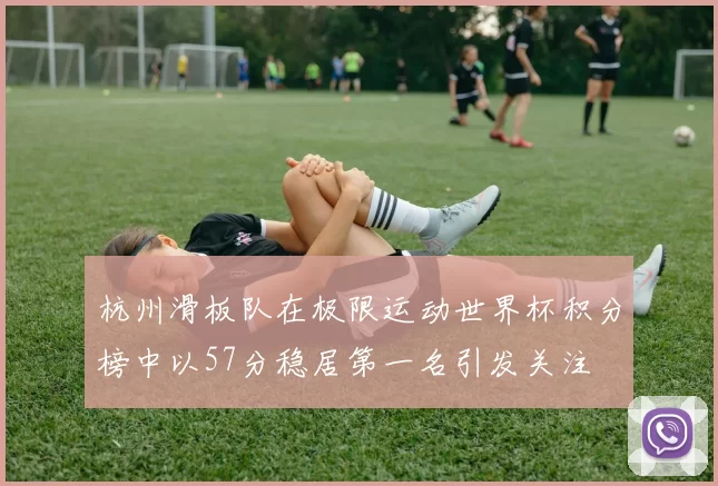 杭州滑板队在极限运动世界杯积分榜中以57分稳居第一名引发关注