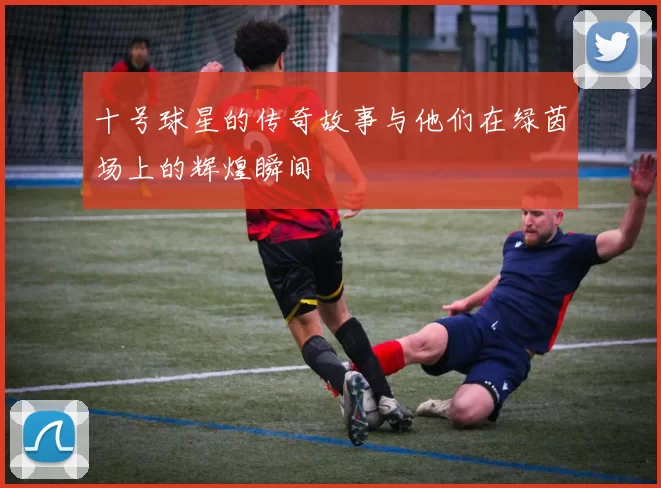 十号球星的传奇故事与他们在绿茵场上的辉煌瞬间
