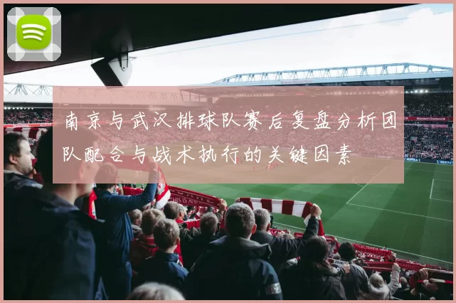 南京与武汉排球队赛后复盘分析团队配合与战术执行的关键因素