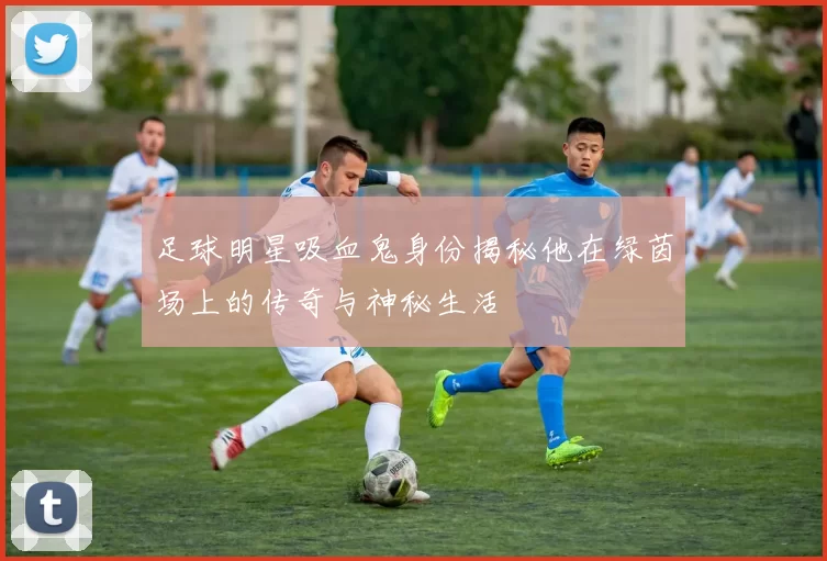 足球明星吸血鬼身份揭秘他在绿茵场上的传奇与神秘生活