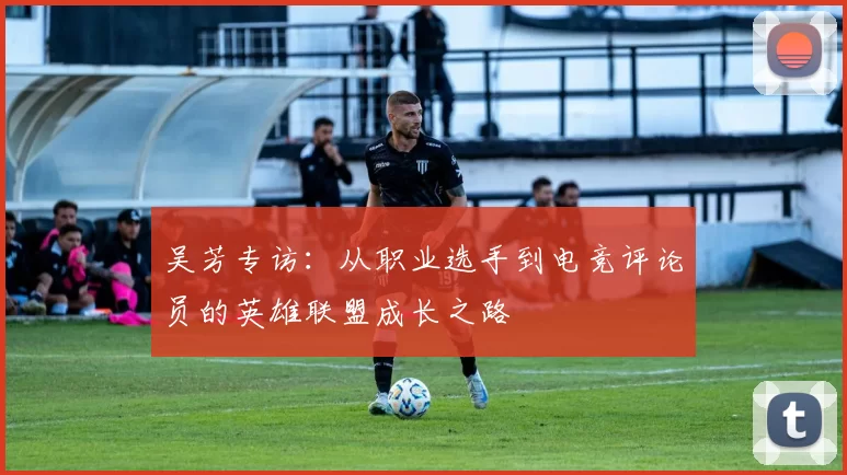 吴芳专访：从职业选手到电竞评论员的英雄联盟成长之路