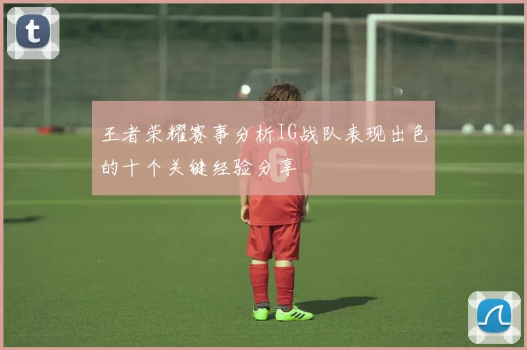 王者荣耀赛事分析IG战队表现出色的十个关键经验分享
