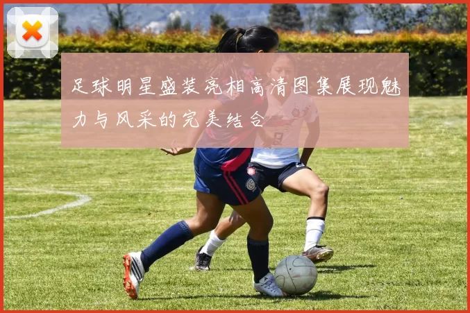 足球明星盛装亮相高清图集展现魅力与风采的完美结合