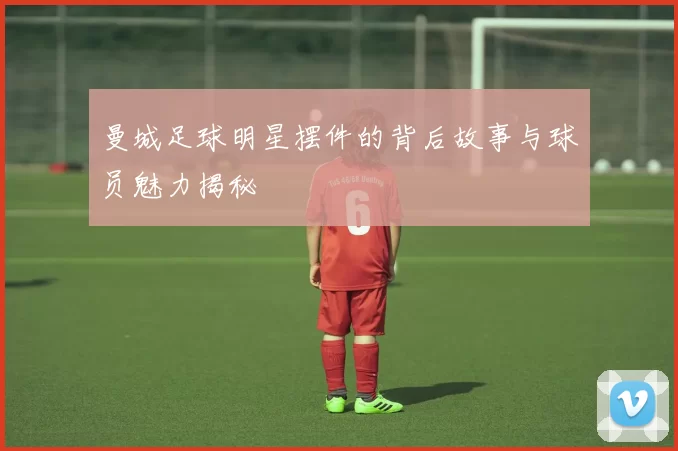 曼城足球明星摆件的背后故事与球员魅力揭秘