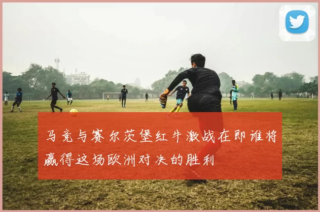 马竞与赛尔茨堡红牛激战在即谁将赢得这场欧洲对决的胜利