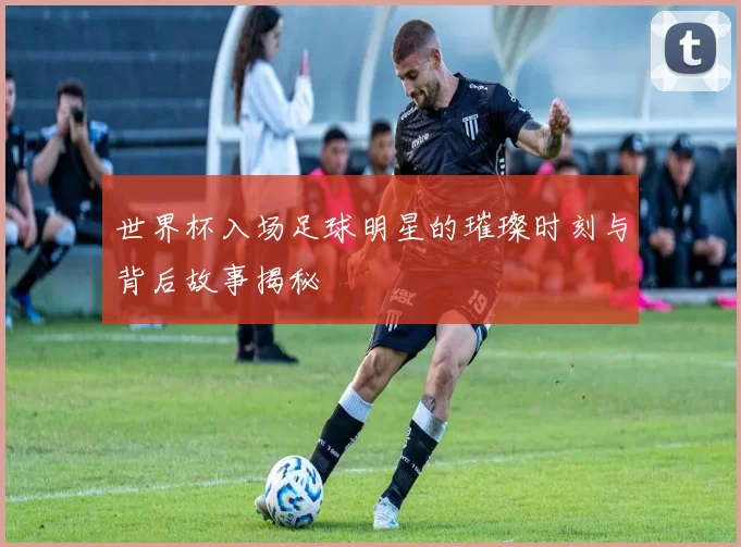 世界杯入场足球明星的璀璨时刻与背后故事揭秘
