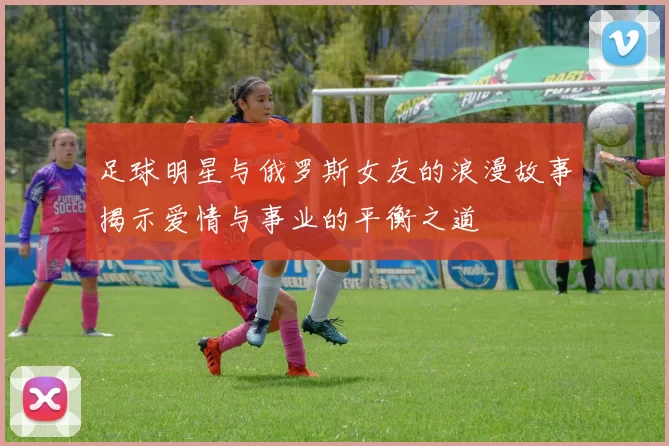 足球明星与俄罗斯女友的浪漫故事揭示爱情与事业的平衡之道