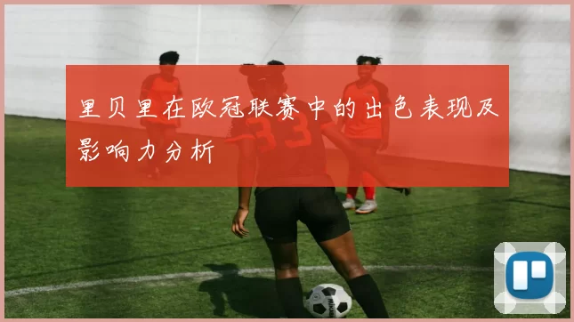 里贝里在欧冠联赛中的出色表现及影响力分析