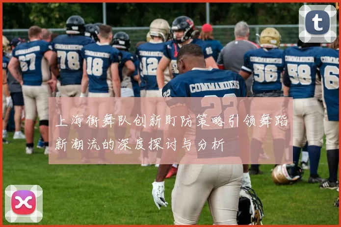 上海街舞队创新盯防策略引领舞蹈新潮流的深度探讨与分析