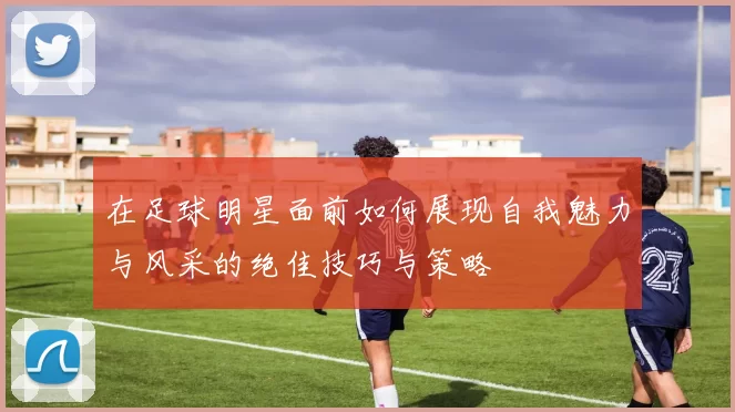 在足球明星面前如何展现自我魅力与风采的绝佳技巧与策略