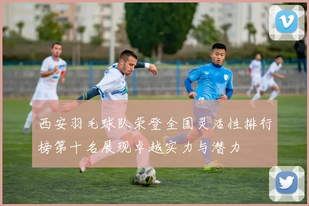 西安羽毛球队荣登全国灵活性排行榜第十名展现卓越实力与潜力