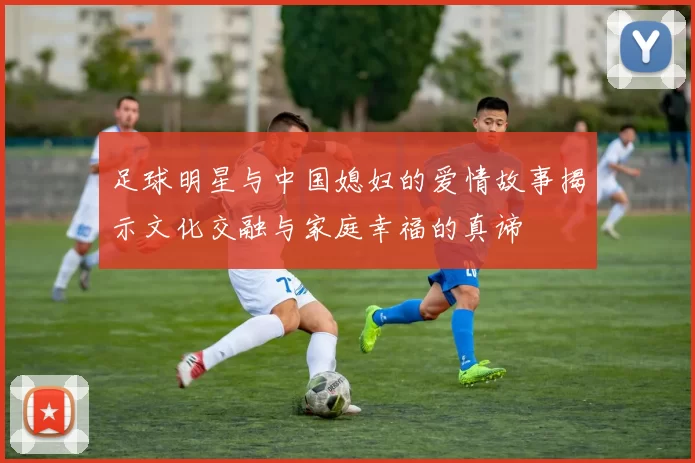 足球明星与中国媳妇的爱情故事揭示文化交融与家庭幸福的真谛