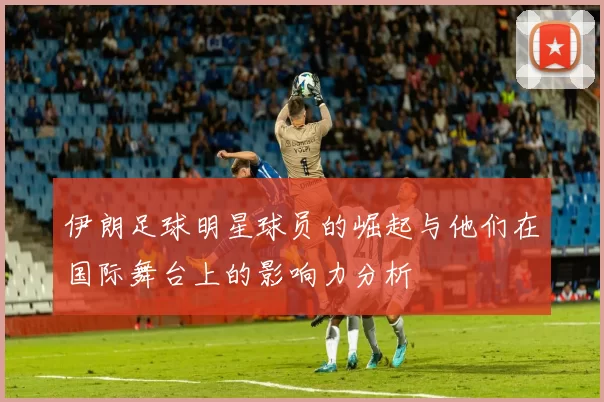 伊朗足球明星球员的崛起与他们在国际舞台上的影响力分析