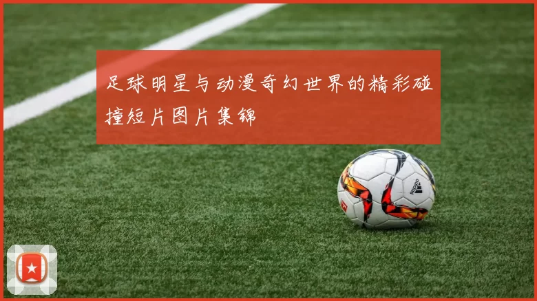 足球明星与动漫奇幻世界的精彩碰撞短片图片集锦
