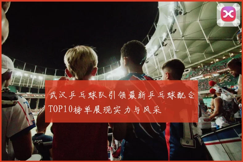 武汉乒乓球队引领最新乒乓球配合TOP10榜单展现实力与风采