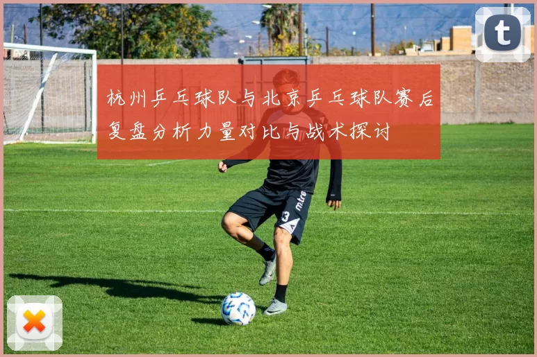 杭州乒乓球队与北京乒乓球队赛后复盘分析力量对比与战术探讨