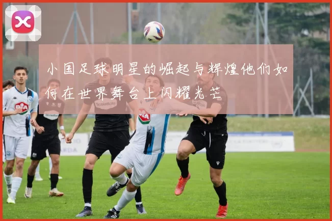 小国足球明星的崛起与辉煌他们如何在世界舞台上闪耀光芒