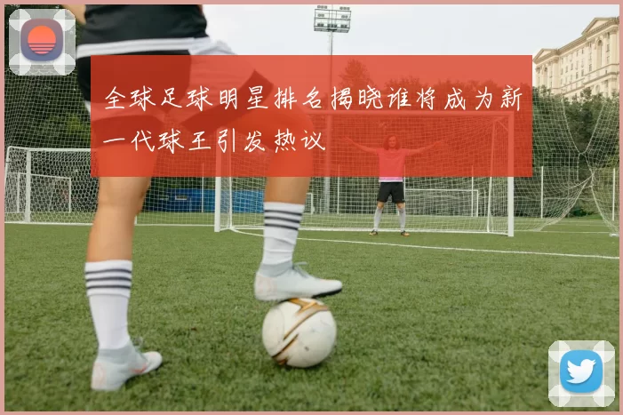 全球足球明星排名揭晓谁将成为新一代球王引发热议
