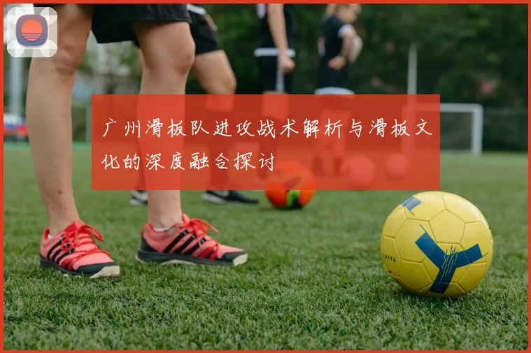 广州滑板队进攻战术解析与滑板文化的深度融合探讨
